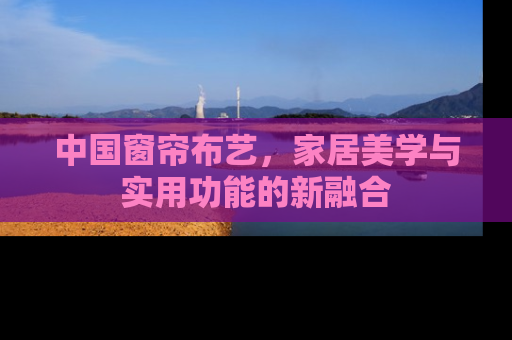 中国窗帘布艺，家居美学与实用功能的新融合