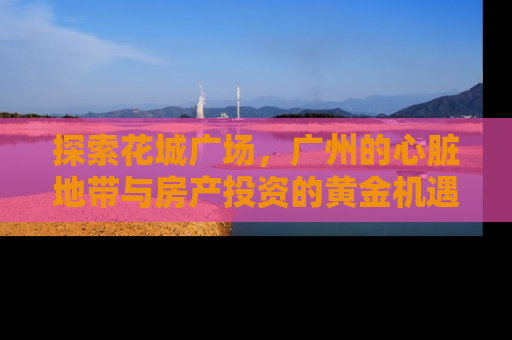 探索花城广场，广州的心脏地带与房产投资的黄金机遇