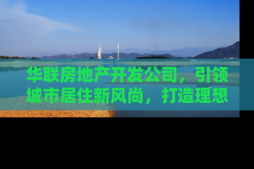 华联房地产开发公司，引领城市居住新风尚，打造理想家园
