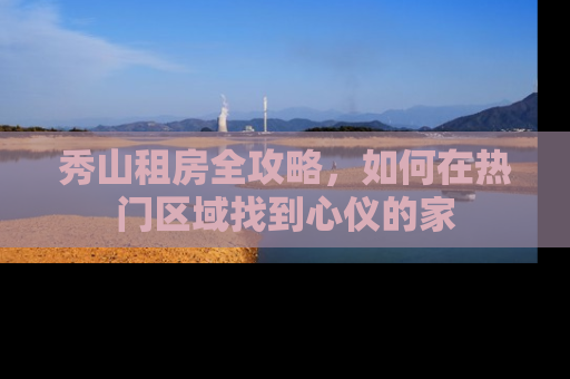 秀山租房全攻略，如何在热门区域找到心仪的家