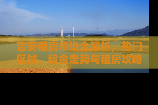 吉安租房市场全解析，热门区域、租金走势与租房攻略