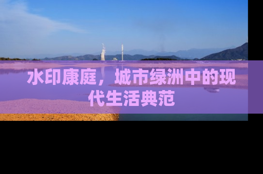 水印康庭，城市绿洲中的现代生活典范