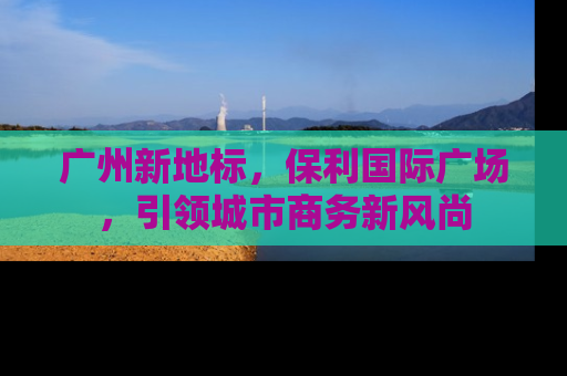 广州新地标，保利国际广场，引领城市商务新风尚