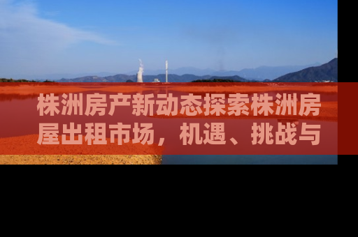 株洲房产新动态探索株洲房屋出租市场，机遇、挑战与未来趋势