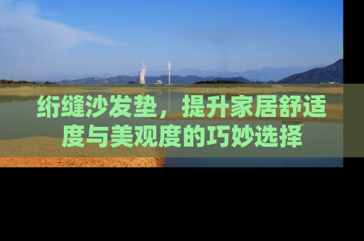 绗缝沙发垫，提升家居舒适度与美观度的巧妙选择