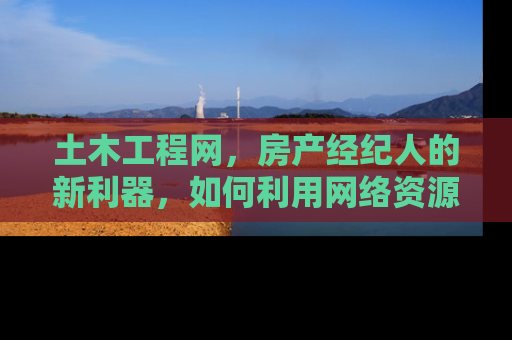 土木工程网，房产经纪人的新利器，如何利用网络资源提升业务效率