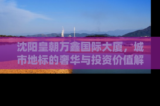 沈阳皇朝万鑫国际大厦，城市地标的奢华与投资价值解析