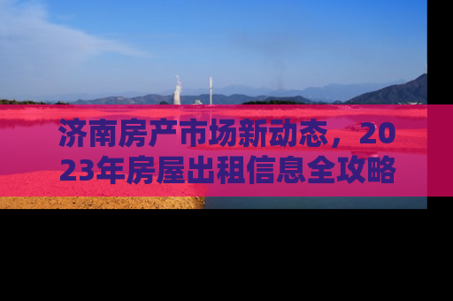 济南房产市场新动态，2023年房屋出租信息全攻略