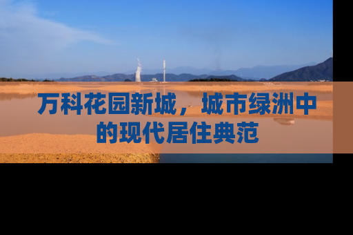 万科花园新城，城市绿洲中的现代居住典范