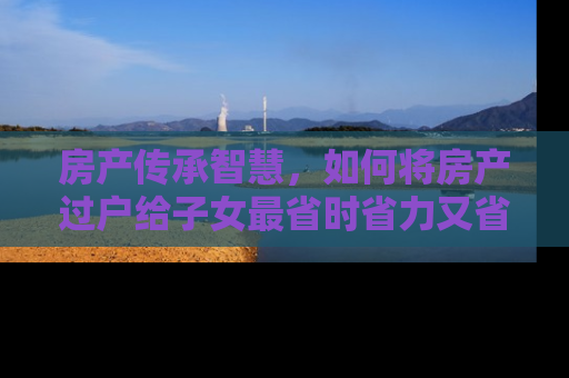 房产传承智慧，如何将房产过户给子女最省时省力又省心