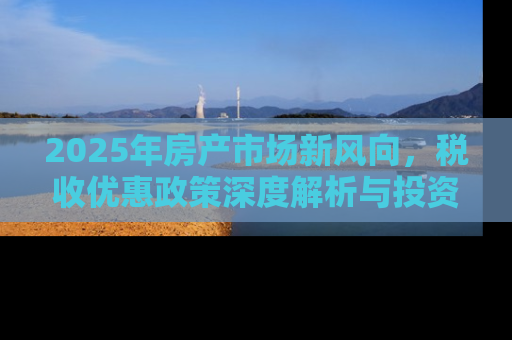 2025年房产市场新风向，税收优惠政策深度解析与投资指南