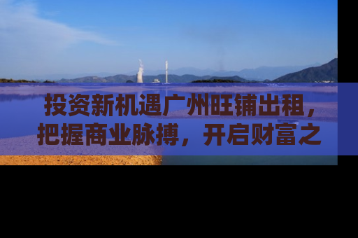 投资新机遇广州旺铺出租，把握商业脉搏，开启财富之门