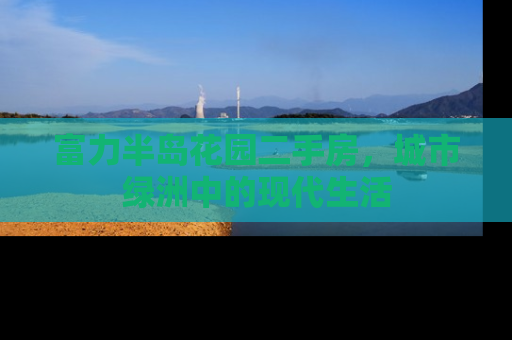 富力半岛花园二手房，城市绿洲中的现代生活