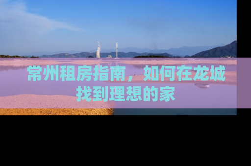 常州租房指南，如何在龙城找到理想的家