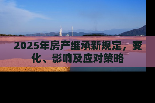 2025年房产继承新规定，变化、影响及应对策略