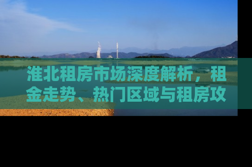 淮北租房市场深度解析，租金走势、热门区域与租房攻略