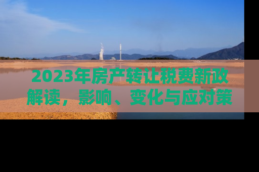 2023年房产转让税费新政解读，影响、变化与应对策略