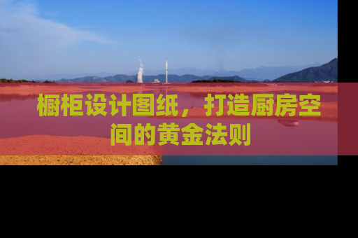 橱柜设计图纸，打造厨房空间的黄金法则
