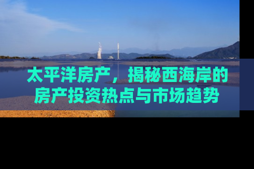 太平洋房产，揭秘西海岸的房产投资热点与市场趋势