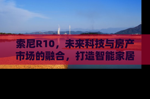 索尼R10，未来科技与房产市场的融合，打造智能家居新纪元