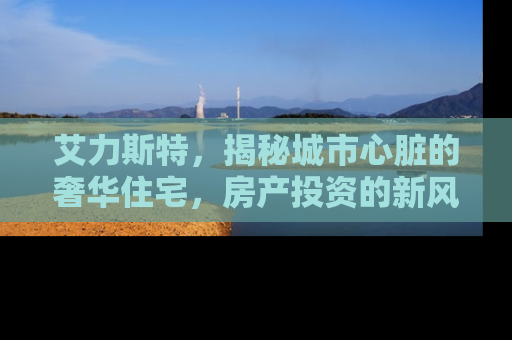 艾力斯特，揭秘城市心脏的奢华住宅，房产投资的新风向标