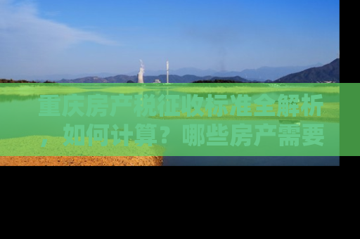 重庆房产税征收标准全解析，如何计算？哪些房产需要缴税？