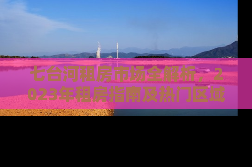 七台河租房市场全解析，2023年租房指南及热门区域推荐