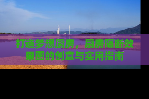 打造梦想厨房，厨房隔断效果图的创意与实用指南