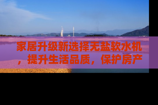家居升级新选择无盐软水机，提升生活品质，保护房产价值