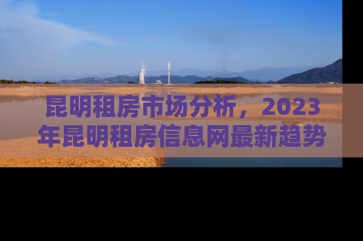 昆明租房市场分析，2023年昆明租房信息网最新趋势与租房攻略