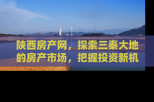 陕西房产网，探索三秦大地的房产市场，把握投资新机遇