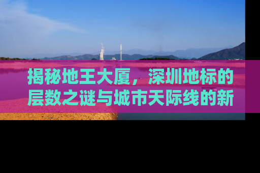 揭秘地王大厦，深圳地标的层数之谜与城市天际线的新高度