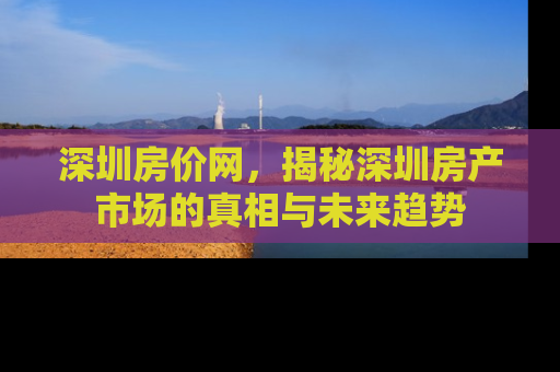 深圳房价网，揭秘深圳房产市场的真相与未来趋势