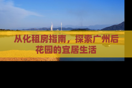 从化租房指南，探索广州后花园的宜居生活