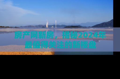 房产网新房，揭秘2024年最值得关注的新楼盘