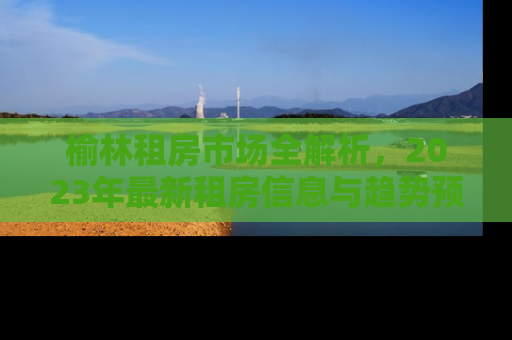 榆林租房市场全解析，2023年最新租房信息与趋势预测