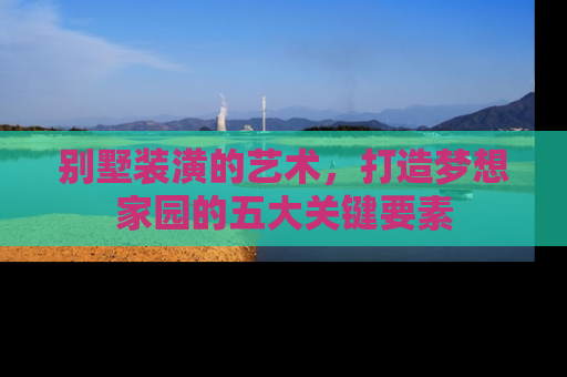 别墅装潢的艺术，打造梦想家园的五大关键要素