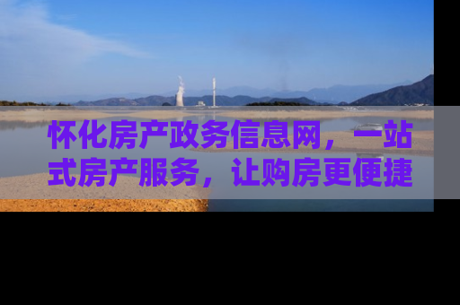 怀化房产政务信息网，一站式房产服务，让购房更便捷