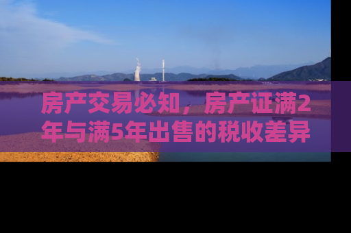 房产交易必知，房产证满2年与满5年出售的税收差异及影响