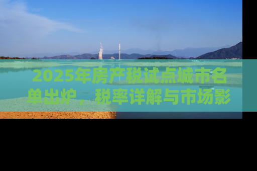 2025年房产税试点城市名单出炉，税率详解与市场影响分析