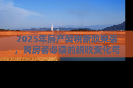 2025年房产契税新政来袭，购房者必读的税收变化与应对策略