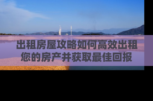 出租房屋攻略如何高效出租您的房产并获取最佳回报