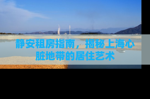 静安租房指南，揭秘上海心脏地带的居住艺术