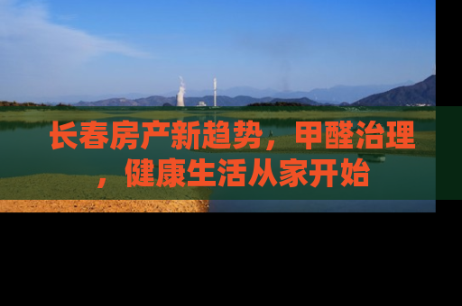 长春房产新趋势，甲醛治理，健康生活从家开始