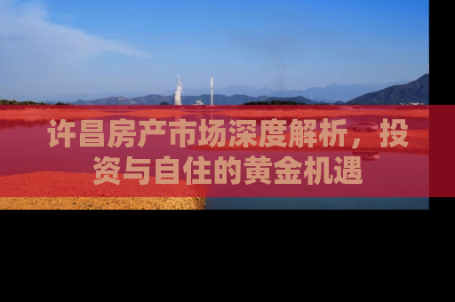 许昌房产市场深度解析，投资与自住的黄金机遇