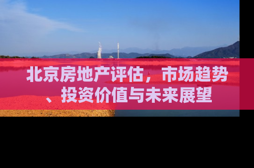 北京房地产评估，市场趋势、投资价值与未来展望