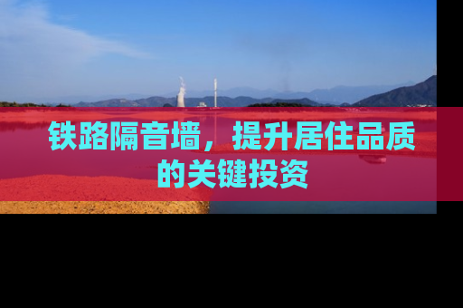 铁路隔音墙，提升居住品质的关键投资