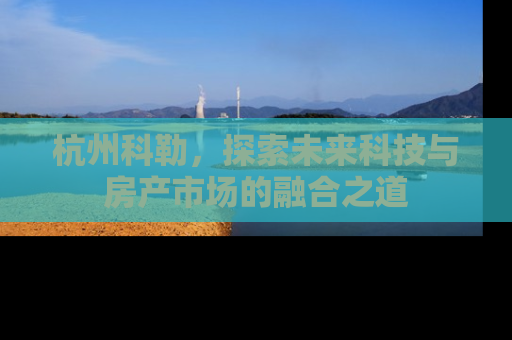 杭州科勒，探索未来科技与房产市场的融合之道
