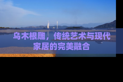 乌木根雕，传统艺术与现代家居的完美融合
