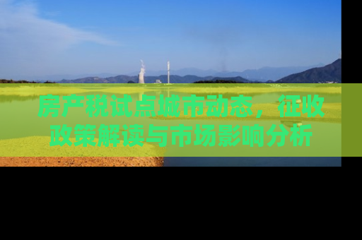 房产税试点城市动态，征收政策解读与市场影响分析